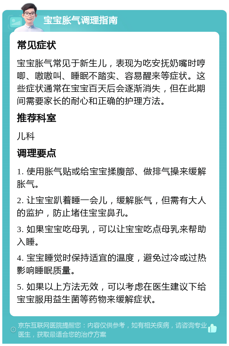 宝宝胀气调理指南 常见症状 宝宝胀气常见于新生儿，表现为吃安抚奶嘴时哼唧、嗷嗷叫、睡眠不踏实、容易醒来等症状。这些症状通常在宝宝百天后会逐渐消失，但在此期间需要家长的耐心和正确的护理方法。 推荐科室 儿科 调理要点 1. 使用胀气贴或给宝宝揉腹部、做排气操来缓解胀气。 2. 让宝宝趴着睡一会儿，缓解胀气，但需有大人的监护，防止堵住宝宝鼻孔。 3. 如果宝宝吃母乳，可以让宝宝吃点母乳来帮助入睡。 4. 宝宝睡觉时保持适宜的温度，避免过冷或过热影响睡眠质量。 5. 如果以上方法无效，可以考虑在医生建议下给宝宝服用益生菌等药物来缓解症状。