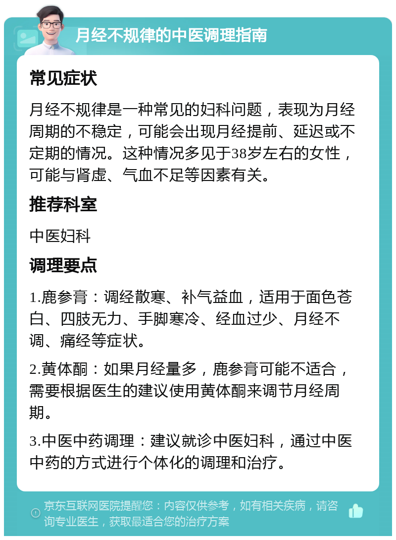 月经不规律的中医调理指南 常见症状 月经不规律是一种常见的妇科问题，表现为月经周期的不稳定，可能会出现月经提前、延迟或不定期的情况。这种情况多见于38岁左右的女性，可能与肾虚、气血不足等因素有关。 推荐科室 中医妇科 调理要点 1.鹿参膏：调经散寒、补气益血，适用于面色苍白、四肢无力、手脚寒冷、经血过少、月经不调、痛经等症状。 2.黄体酮：如果月经量多，鹿参膏可能不适合，需要根据医生的建议使用黄体酮来调节月经周期。 3.中医中药调理：建议就诊中医妇科，通过中医中药的方式进行个体化的调理和治疗。