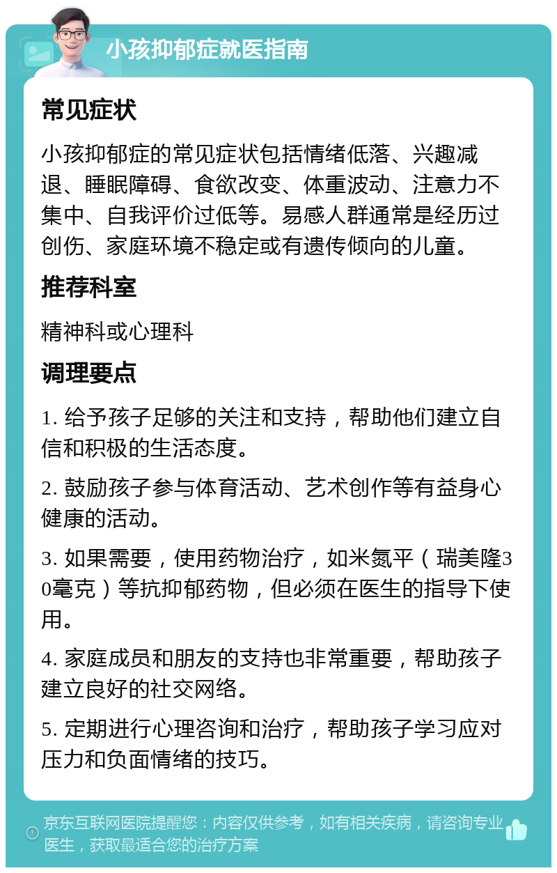 小孩抑郁症就医指南 常见症状 小孩抑郁症的常见症状包括情绪低落、兴趣减退、睡眠障碍、食欲改变、体重波动、注意力不集中、自我评价过低等。易感人群通常是经历过创伤、家庭环境不稳定或有遗传倾向的儿童。 推荐科室 精神科或心理科 调理要点 1. 给予孩子足够的关注和支持，帮助他们建立自信和积极的生活态度。 2. 鼓励孩子参与体育活动、艺术创作等有益身心健康的活动。 3. 如果需要，使用药物治疗，如米氮平（瑞美隆30毫克）等抗抑郁药物，但必须在医生的指导下使用。 4. 家庭成员和朋友的支持也非常重要，帮助孩子建立良好的社交网络。 5. 定期进行心理咨询和治疗，帮助孩子学习应对压力和负面情绪的技巧。