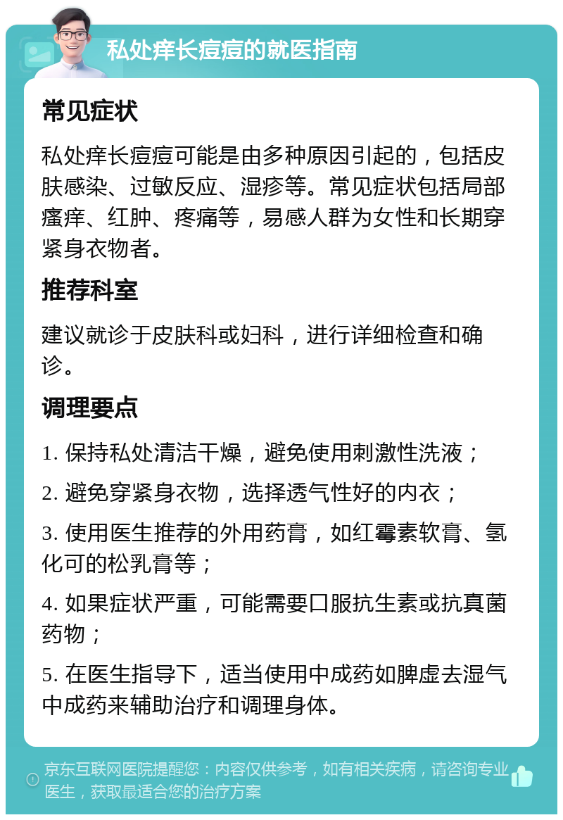 私处痒长痘痘的就医指南 常见症状 私处痒长痘痘可能是由多种原因引起的，包括皮肤感染、过敏反应、湿疹等。常见症状包括局部瘙痒、红肿、疼痛等，易感人群为女性和长期穿紧身衣物者。 推荐科室 建议就诊于皮肤科或妇科，进行详细检查和确诊。 调理要点 1. 保持私处清洁干燥，避免使用刺激性洗液； 2. 避免穿紧身衣物，选择透气性好的内衣； 3. 使用医生推荐的外用药膏，如红霉素软膏、氢化可的松乳膏等； 4. 如果症状严重，可能需要口服抗生素或抗真菌药物； 5. 在医生指导下，适当使用中成药如脾虚去湿气中成药来辅助治疗和调理身体。