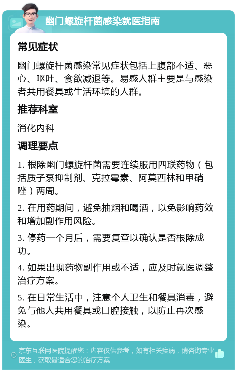 幽门螺旋杆菌感染就医指南 常见症状 幽门螺旋杆菌感染常见症状包括上腹部不适、恶心、呕吐、食欲减退等。易感人群主要是与感染者共用餐具或生活环境的人群。 推荐科室 消化内科 调理要点 1. 根除幽门螺旋杆菌需要连续服用四联药物（包括质子泵抑制剂、克拉霉素、阿莫西林和甲硝唑）两周。 2. 在用药期间，避免抽烟和喝酒，以免影响药效和增加副作用风险。 3. 停药一个月后，需要复查以确认是否根除成功。 4. 如果出现药物副作用或不适，应及时就医调整治疗方案。 5. 在日常生活中，注意个人卫生和餐具消毒，避免与他人共用餐具或口腔接触，以防止再次感染。