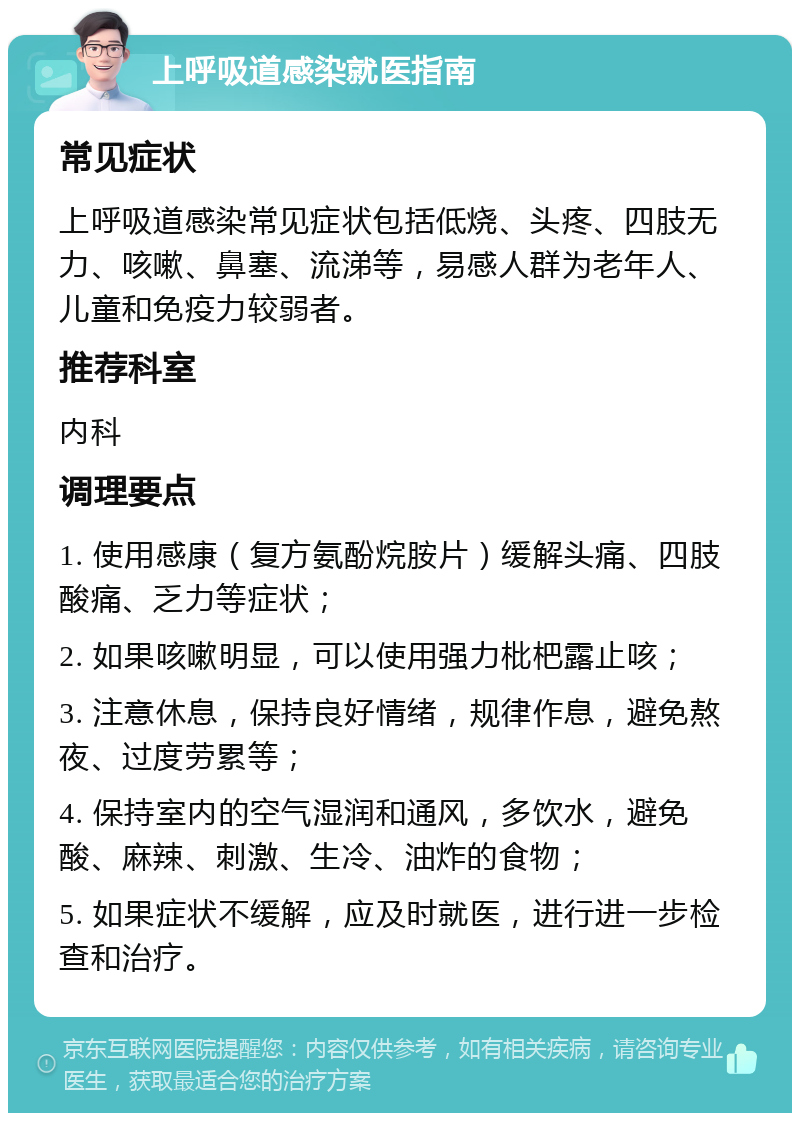 上呼吸道感染就医指南 常见症状 上呼吸道感染常见症状包括低烧、头疼、四肢无力、咳嗽、鼻塞、流涕等，易感人群为老年人、儿童和免疫力较弱者。 推荐科室 内科 调理要点 1. 使用感康（复方氨酚烷胺片）缓解头痛、四肢酸痛、乏力等症状； 2. 如果咳嗽明显，可以使用强力枇杷露止咳； 3. 注意休息，保持良好情绪，规律作息，避免熬夜、过度劳累等； 4. 保持室内的空气湿润和通风，多饮水，避免酸、麻辣、刺激、生冷、油炸的食物； 5. 如果症状不缓解，应及时就医，进行进一步检查和治疗。