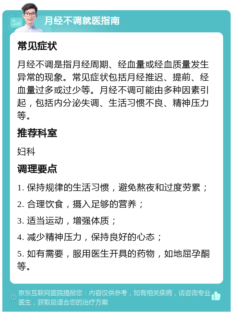 月经不调就医指南 常见症状 月经不调是指月经周期、经血量或经血质量发生异常的现象。常见症状包括月经推迟、提前、经血量过多或过少等。月经不调可能由多种因素引起，包括内分泌失调、生活习惯不良、精神压力等。 推荐科室 妇科 调理要点 1. 保持规律的生活习惯，避免熬夜和过度劳累； 2. 合理饮食，摄入足够的营养； 3. 适当运动，增强体质； 4. 减少精神压力，保持良好的心态； 5. 如有需要，服用医生开具的药物，如地屈孕酮等。