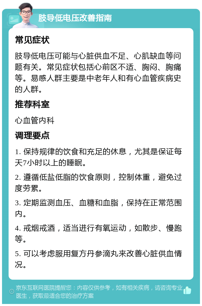 肢导低电压改善指南 常见症状 肢导低电压可能与心脏供血不足、心肌缺血等问题有关。常见症状包括心前区不适、胸闷、胸痛等。易感人群主要是中老年人和有心血管疾病史的人群。 推荐科室 心血管内科 调理要点 1. 保持规律的饮食和充足的休息，尤其是保证每天7小时以上的睡眠。 2. 遵循低盐低脂的饮食原则，控制体重，避免过度劳累。 3. 定期监测血压、血糖和血脂，保持在正常范围内。 4. 戒烟戒酒，适当进行有氧运动，如散步、慢跑等。 5. 可以考虑服用复方丹参滴丸来改善心脏供血情况。