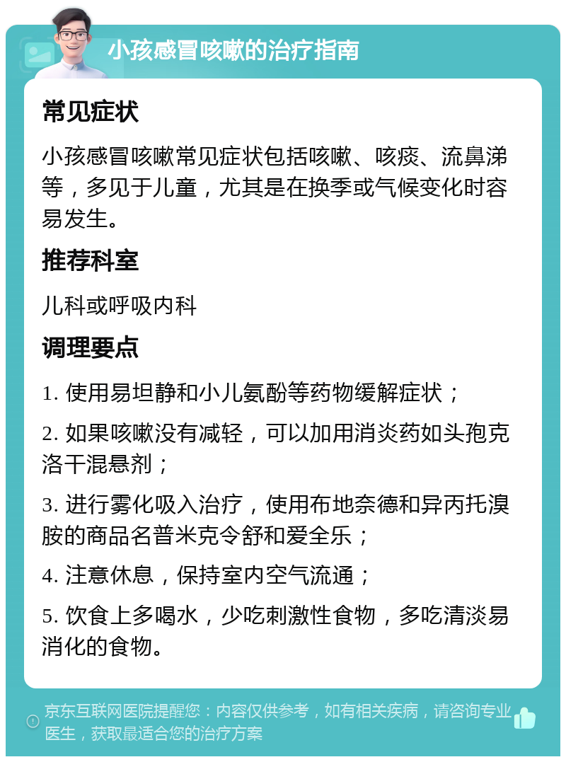 小孩感冒咳嗽的治疗指南 常见症状 小孩感冒咳嗽常见症状包括咳嗽、咳痰、流鼻涕等，多见于儿童，尤其是在换季或气候变化时容易发生。 推荐科室 儿科或呼吸内科 调理要点 1. 使用易坦静和小儿氨酚等药物缓解症状； 2. 如果咳嗽没有减轻，可以加用消炎药如头孢克洛干混悬剂； 3. 进行雾化吸入治疗，使用布地奈德和异丙托溴胺的商品名普米克令舒和爱全乐； 4. 注意休息，保持室内空气流通； 5. 饮食上多喝水，少吃刺激性食物，多吃清淡易消化的食物。