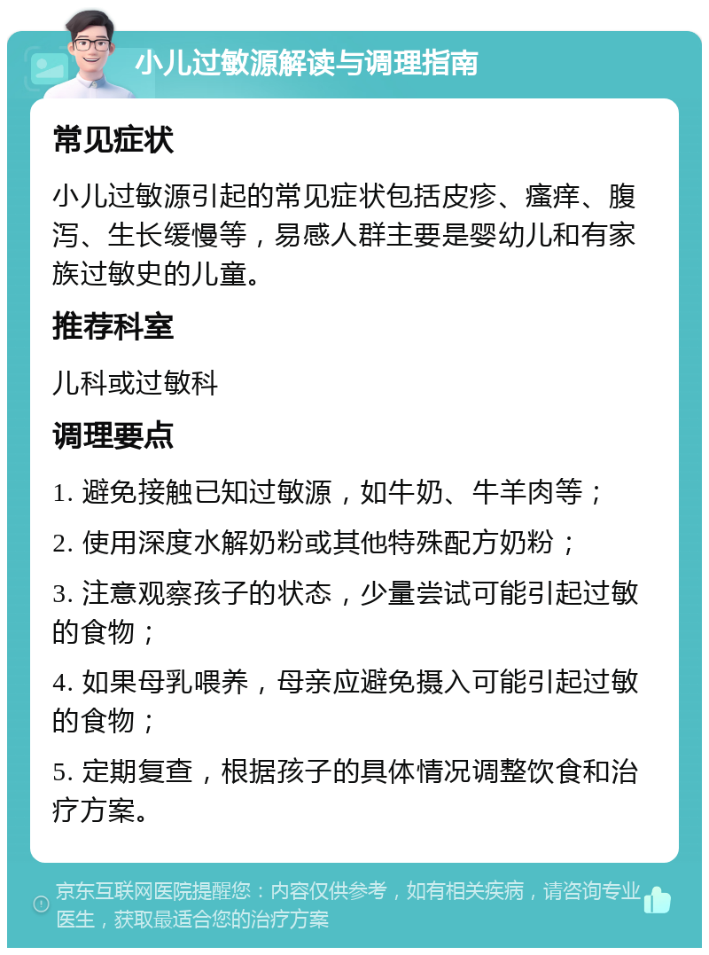 小儿过敏源解读与调理指南 常见症状 小儿过敏源引起的常见症状包括皮疹、瘙痒、腹泻、生长缓慢等，易感人群主要是婴幼儿和有家族过敏史的儿童。 推荐科室 儿科或过敏科 调理要点 1. 避免接触已知过敏源，如牛奶、牛羊肉等； 2. 使用深度水解奶粉或其他特殊配方奶粉； 3. 注意观察孩子的状态，少量尝试可能引起过敏的食物； 4. 如果母乳喂养，母亲应避免摄入可能引起过敏的食物； 5. 定期复查，根据孩子的具体情况调整饮食和治疗方案。