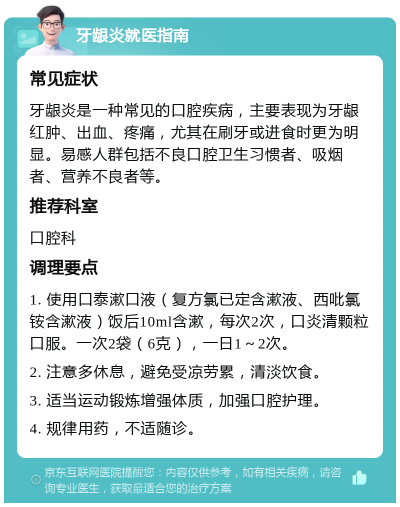 牙龈炎就医指南 常见症状 牙龈炎是一种常见的口腔疾病，主要表现为牙龈红肿、出血、疼痛，尤其在刷牙或进食时更为明显。易感人群包括不良口腔卫生习惯者、吸烟者、营养不良者等。 推荐科室 口腔科 调理要点 1. 使用口泰漱口液（复方氯已定含漱液、西吡氯铵含漱液）饭后10ml含漱，每次2次，口炎清颗粒口服。一次2袋（6克），一日1～2次。 2. 注意多休息，避免受凉劳累，清淡饮食。 3. 适当运动锻炼增强体质，加强口腔护理。 4. 规律用药，不适随诊。