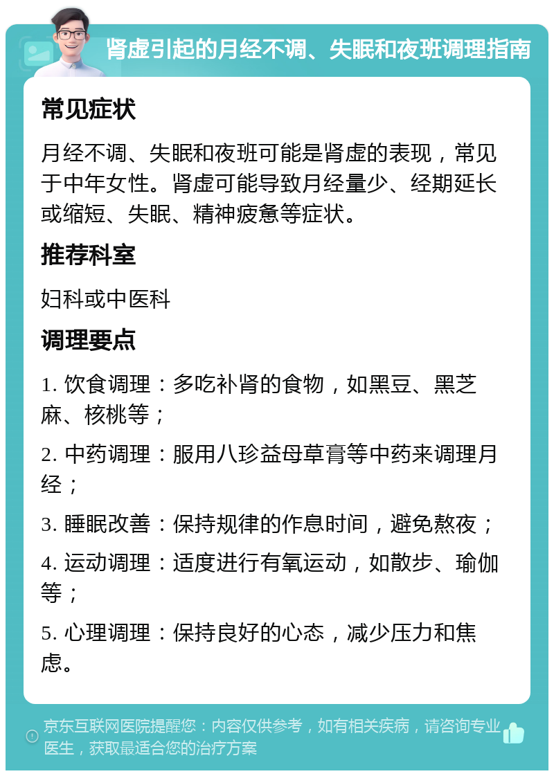 肾虚引起的月经不调、失眠和夜班调理指南 常见症状 月经不调、失眠和夜班可能是肾虚的表现，常见于中年女性。肾虚可能导致月经量少、经期延长或缩短、失眠、精神疲惫等症状。 推荐科室 妇科或中医科 调理要点 1. 饮食调理：多吃补肾的食物，如黑豆、黑芝麻、核桃等； 2. 中药调理：服用八珍益母草膏等中药来调理月经； 3. 睡眠改善：保持规律的作息时间，避免熬夜； 4. 运动调理：适度进行有氧运动，如散步、瑜伽等； 5. 心理调理：保持良好的心态，减少压力和焦虑。