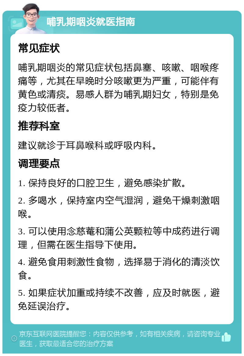 哺乳期咽炎就医指南 常见症状 哺乳期咽炎的常见症状包括鼻塞、咳嗽、咽喉疼痛等，尤其在早晚时分咳嗽更为严重，可能伴有黄色或清痰。易感人群为哺乳期妇女，特别是免疫力较低者。 推荐科室 建议就诊于耳鼻喉科或呼吸内科。 调理要点 1. 保持良好的口腔卫生，避免感染扩散。 2. 多喝水，保持室内空气湿润，避免干燥刺激咽喉。 3. 可以使用念慈菴和蒲公英颗粒等中成药进行调理，但需在医生指导下使用。 4. 避免食用刺激性食物，选择易于消化的清淡饮食。 5. 如果症状加重或持续不改善，应及时就医，避免延误治疗。