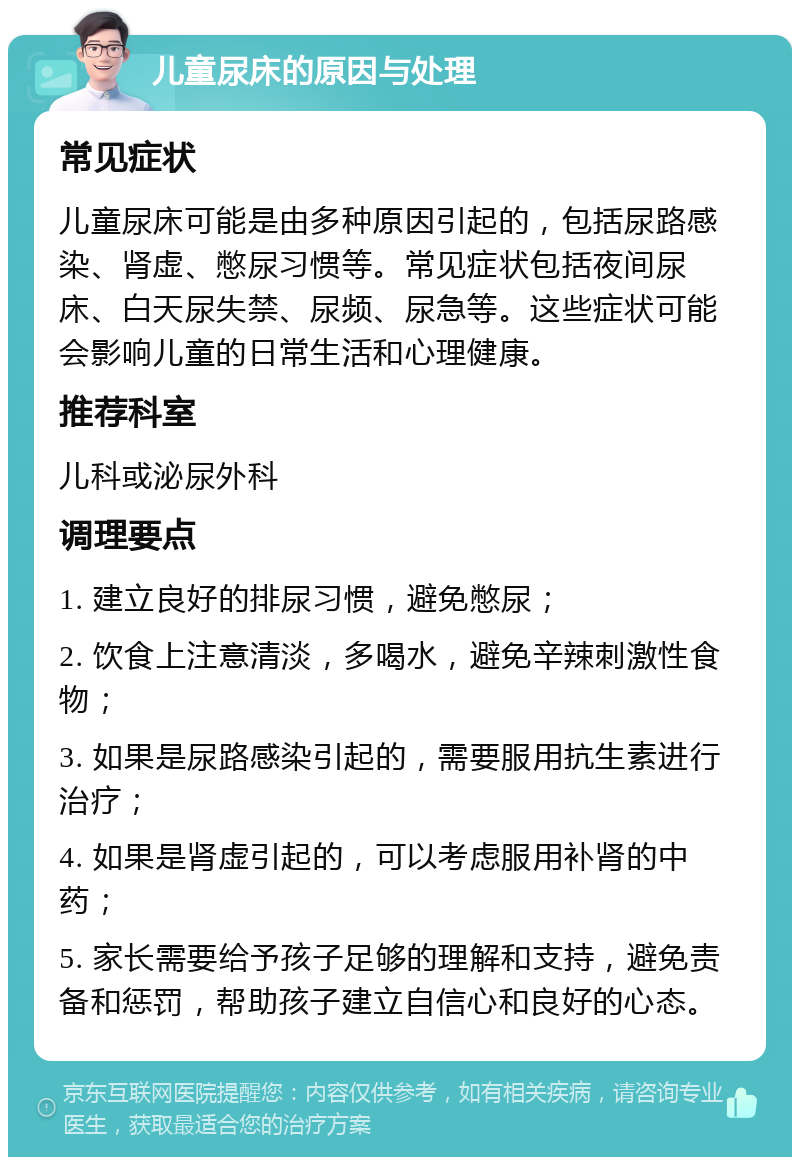 儿童尿床的原因与处理 常见症状 儿童尿床可能是由多种原因引起的，包括尿路感染、肾虚、憋尿习惯等。常见症状包括夜间尿床、白天尿失禁、尿频、尿急等。这些症状可能会影响儿童的日常生活和心理健康。 推荐科室 儿科或泌尿外科 调理要点 1. 建立良好的排尿习惯，避免憋尿； 2. 饮食上注意清淡，多喝水，避免辛辣刺激性食物； 3. 如果是尿路感染引起的，需要服用抗生素进行治疗； 4. 如果是肾虚引起的，可以考虑服用补肾的中药； 5. 家长需要给予孩子足够的理解和支持，避免责备和惩罚，帮助孩子建立自信心和良好的心态。