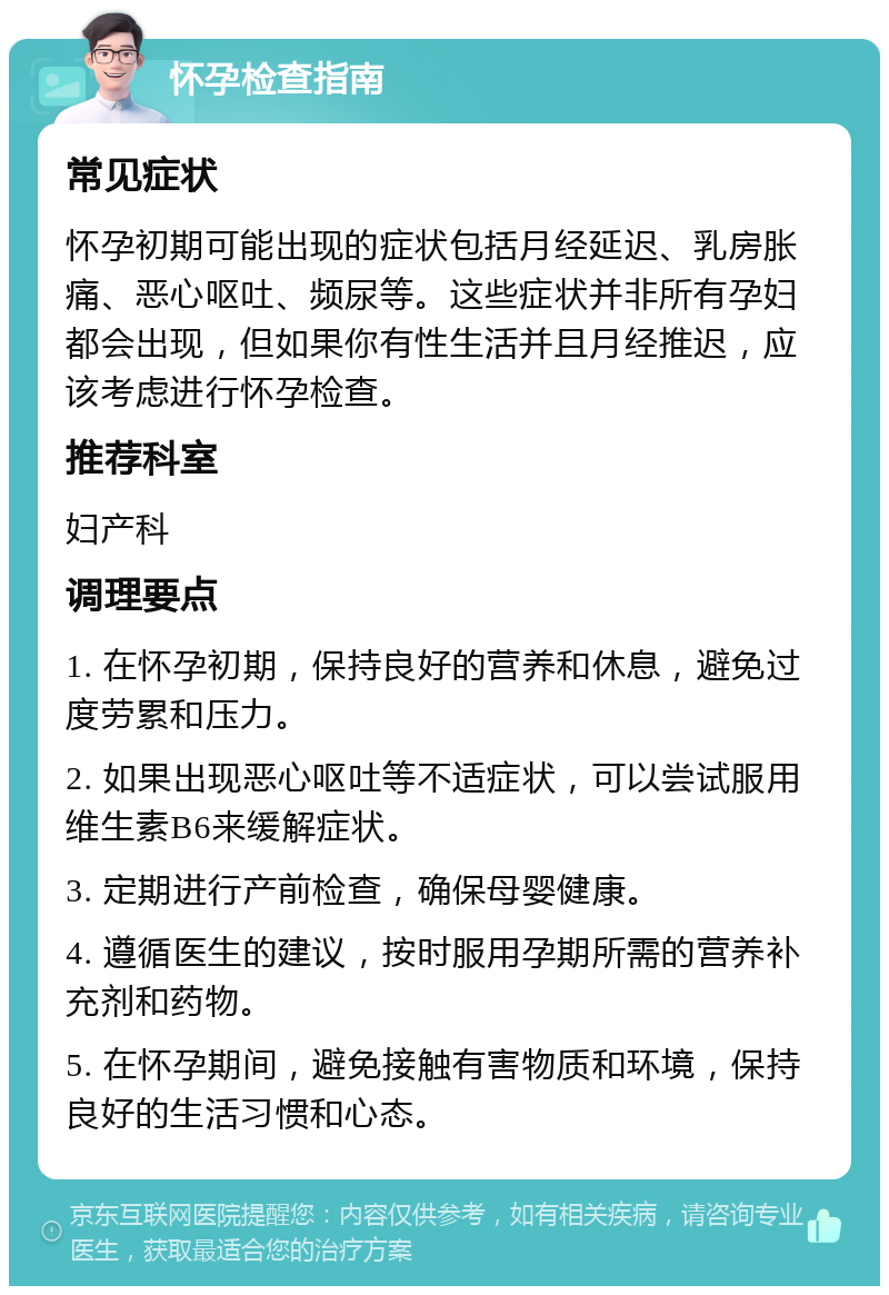 怀孕检查指南 常见症状 怀孕初期可能出现的症状包括月经延迟、乳房胀痛、恶心呕吐、频尿等。这些症状并非所有孕妇都会出现，但如果你有性生活并且月经推迟，应该考虑进行怀孕检查。 推荐科室 妇产科 调理要点 1. 在怀孕初期，保持良好的营养和休息，避免过度劳累和压力。 2. 如果出现恶心呕吐等不适症状，可以尝试服用维生素B6来缓解症状。 3. 定期进行产前检查，确保母婴健康。 4. 遵循医生的建议，按时服用孕期所需的营养补充剂和药物。 5. 在怀孕期间，避免接触有害物质和环境，保持良好的生活习惯和心态。