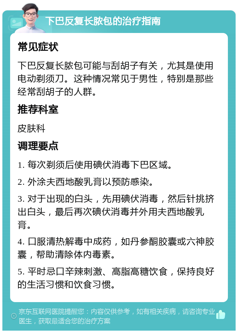 下巴反复长脓包的治疗指南 常见症状 下巴反复长脓包可能与刮胡子有关，尤其是使用电动剃须刀。这种情况常见于男性，特别是那些经常刮胡子的人群。 推荐科室 皮肤科 调理要点 1. 每次剃须后使用碘伏消毒下巴区域。 2. 外涂夫西地酸乳膏以预防感染。 3. 对于出现的白头，先用碘伏消毒，然后针挑挤出白头，最后再次碘伏消毒并外用夫西地酸乳膏。 4. 口服清热解毒中成药，如丹参酮胶囊或六神胶囊，帮助清除体内毒素。 5. 平时忌口辛辣刺激、高脂高糖饮食，保持良好的生活习惯和饮食习惯。