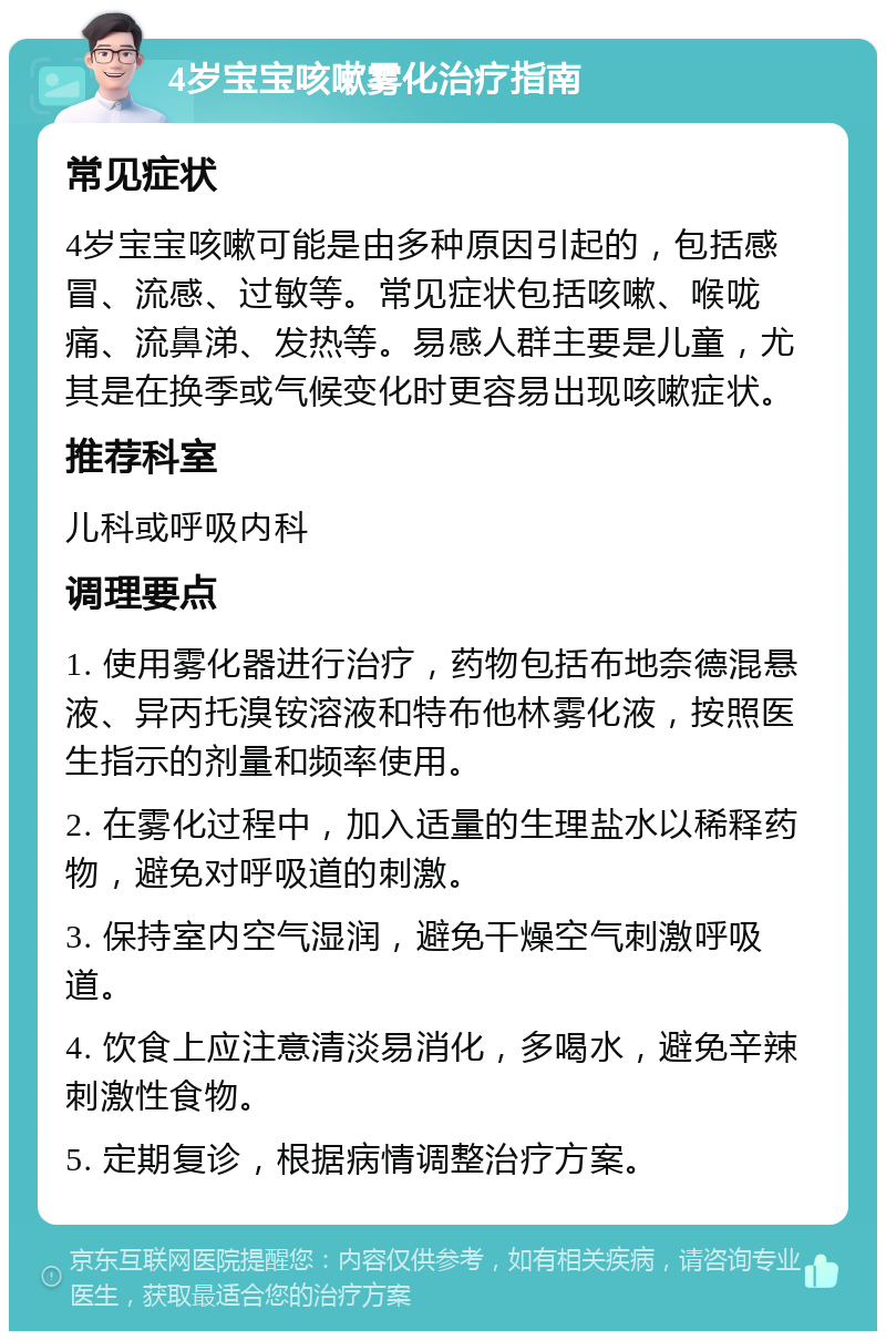 4岁宝宝咳嗽雾化治疗指南 常见症状 4岁宝宝咳嗽可能是由多种原因引起的，包括感冒、流感、过敏等。常见症状包括咳嗽、喉咙痛、流鼻涕、发热等。易感人群主要是儿童，尤其是在换季或气候变化时更容易出现咳嗽症状。 推荐科室 儿科或呼吸内科 调理要点 1. 使用雾化器进行治疗，药物包括布地奈德混悬液、异丙托溴铵溶液和特布他林雾化液，按照医生指示的剂量和频率使用。 2. 在雾化过程中，加入适量的生理盐水以稀释药物，避免对呼吸道的刺激。 3. 保持室内空气湿润，避免干燥空气刺激呼吸道。 4. 饮食上应注意清淡易消化，多喝水，避免辛辣刺激性食物。 5. 定期复诊，根据病情调整治疗方案。