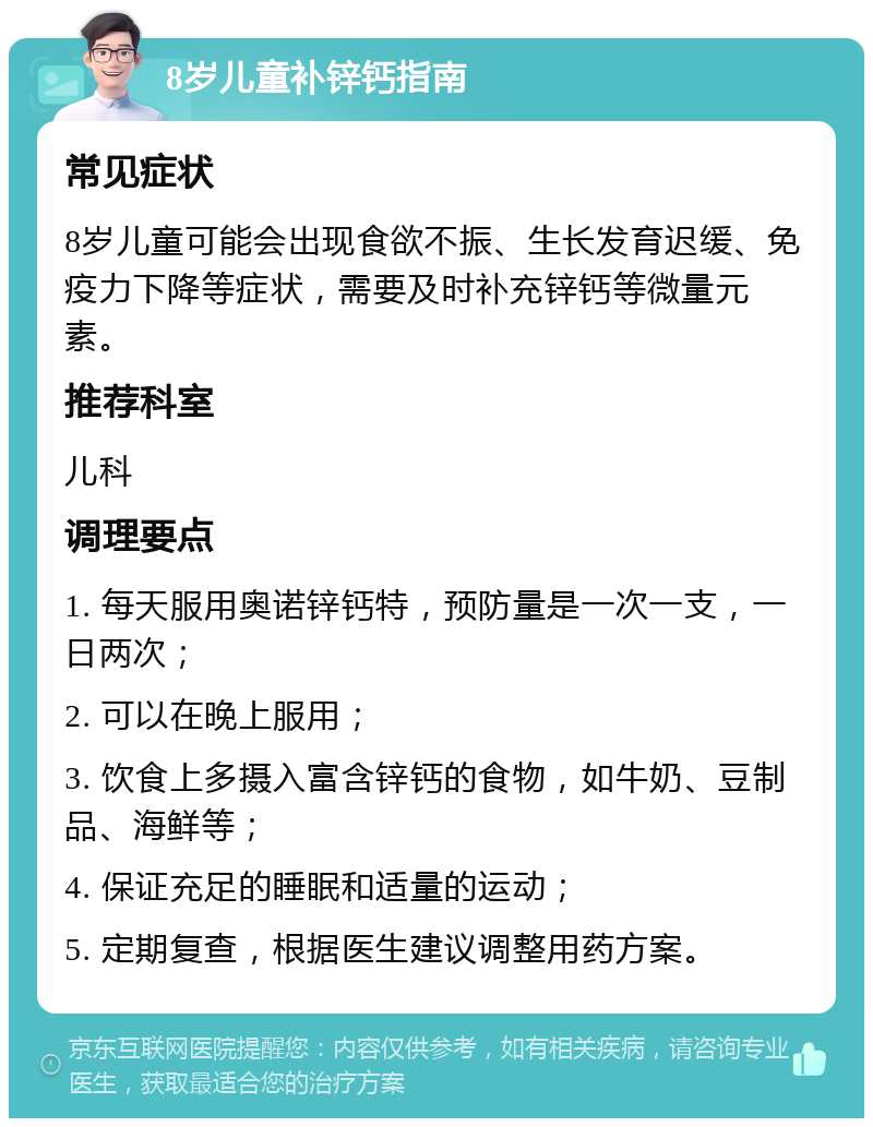 8岁儿童补锌钙指南 常见症状 8岁儿童可能会出现食欲不振、生长发育迟缓、免疫力下降等症状，需要及时补充锌钙等微量元素。 推荐科室 儿科 调理要点 1. 每天服用奥诺锌钙特，预防量是一次一支，一日两次； 2. 可以在晚上服用； 3. 饮食上多摄入富含锌钙的食物，如牛奶、豆制品、海鲜等； 4. 保证充足的睡眠和适量的运动； 5. 定期复查，根据医生建议调整用药方案。