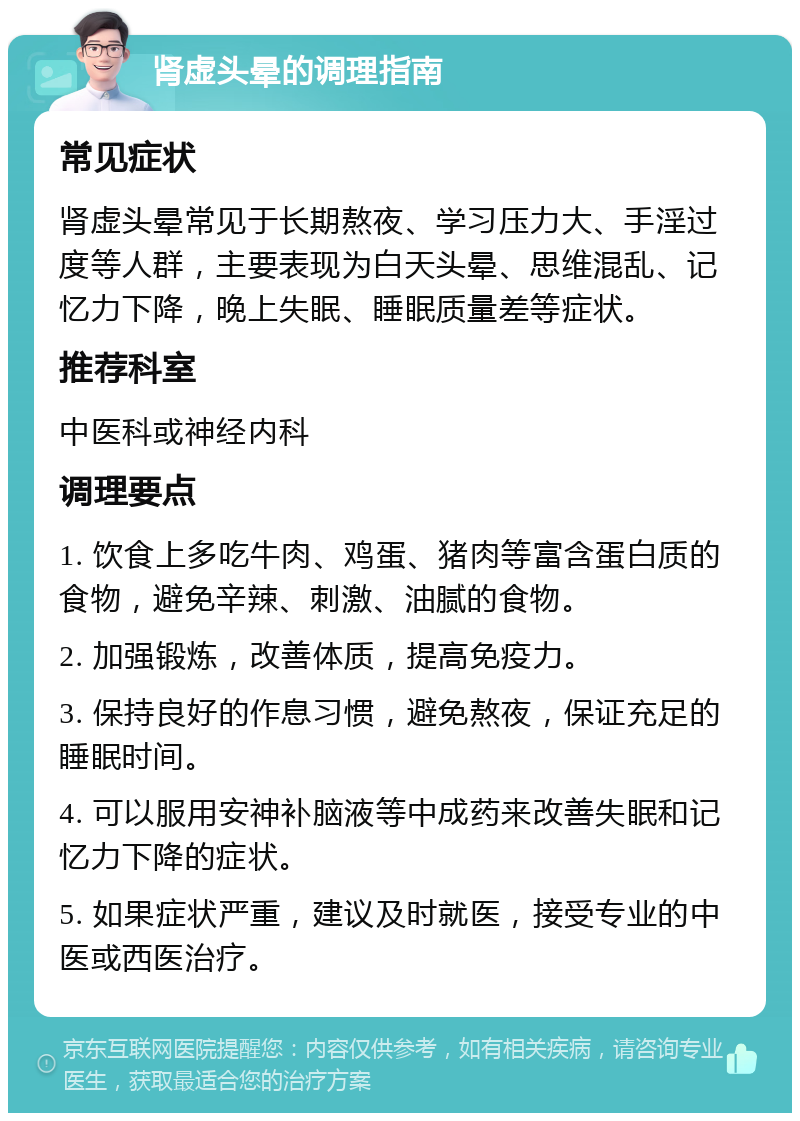 肾虚头晕的调理指南 常见症状 肾虚头晕常见于长期熬夜、学习压力大、手淫过度等人群，主要表现为白天头晕、思维混乱、记忆力下降，晚上失眠、睡眠质量差等症状。 推荐科室 中医科或神经内科 调理要点 1. 饮食上多吃牛肉、鸡蛋、猪肉等富含蛋白质的食物，避免辛辣、刺激、油腻的食物。 2. 加强锻炼，改善体质，提高免疫力。 3. 保持良好的作息习惯，避免熬夜，保证充足的睡眠时间。 4. 可以服用安神补脑液等中成药来改善失眠和记忆力下降的症状。 5. 如果症状严重，建议及时就医，接受专业的中医或西医治疗。