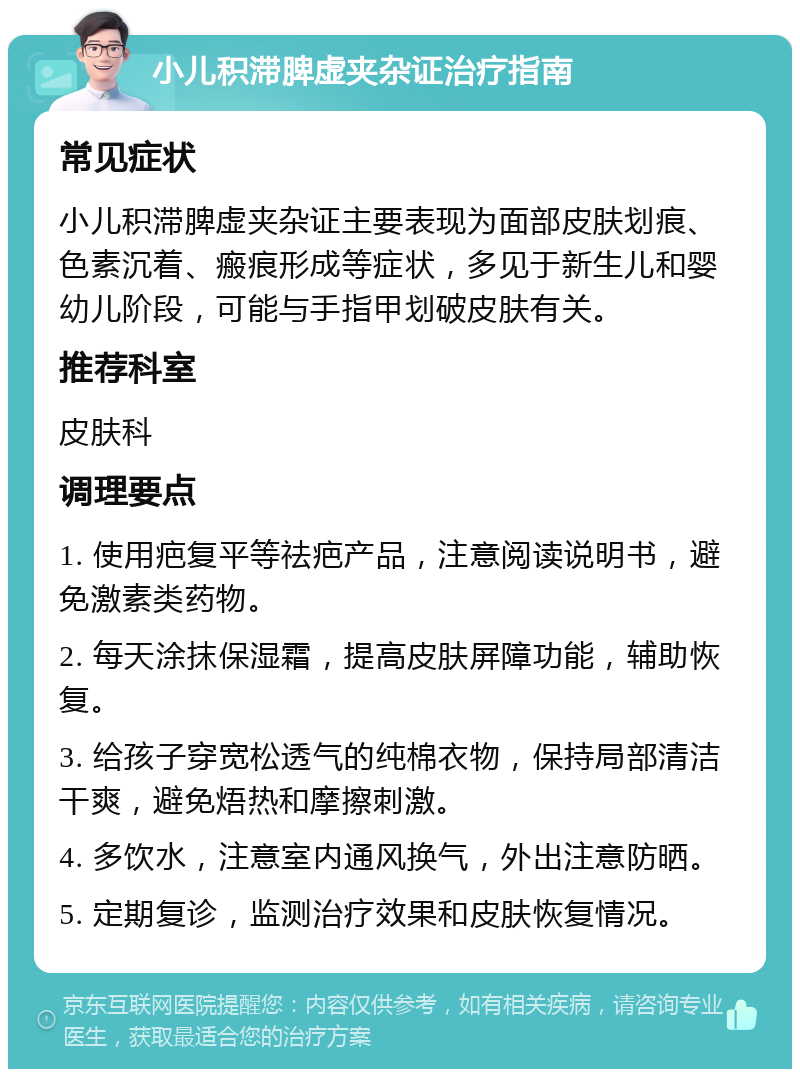 小儿积滞脾虚夹杂证治疗指南 常见症状 小儿积滞脾虚夹杂证主要表现为面部皮肤划痕、色素沉着、瘢痕形成等症状，多见于新生儿和婴幼儿阶段，可能与手指甲划破皮肤有关。 推荐科室 皮肤科 调理要点 1. 使用疤复平等祛疤产品，注意阅读说明书，避免激素类药物。 2. 每天涂抹保湿霜，提高皮肤屏障功能，辅助恢复。 3. 给孩子穿宽松透气的纯棉衣物，保持局部清洁干爽，避免焐热和摩擦刺激。 4. 多饮水，注意室内通风换气，外出注意防晒。 5. 定期复诊，监测治疗效果和皮肤恢复情况。