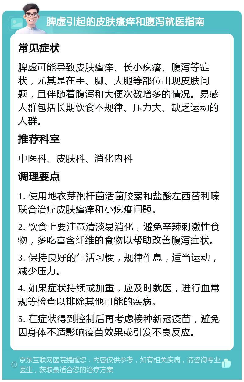 脾虚引起的皮肤瘙痒和腹泻就医指南 常见症状 脾虚可能导致皮肤瘙痒、长小疙瘩、腹泻等症状，尤其是在手、脚、大腿等部位出现皮肤问题，且伴随着腹泻和大便次数增多的情况。易感人群包括长期饮食不规律、压力大、缺乏运动的人群。 推荐科室 中医科、皮肤科、消化内科 调理要点 1. 使用地衣芽孢杆菌活菌胶囊和盐酸左西替利嗪联合治疗皮肤瘙痒和小疙瘩问题。 2. 饮食上要注意清淡易消化，避免辛辣刺激性食物，多吃富含纤维的食物以帮助改善腹泻症状。 3. 保持良好的生活习惯，规律作息，适当运动，减少压力。 4. 如果症状持续或加重，应及时就医，进行血常规等检查以排除其他可能的疾病。 5. 在症状得到控制后再考虑接种新冠疫苗，避免因身体不适影响疫苗效果或引发不良反应。