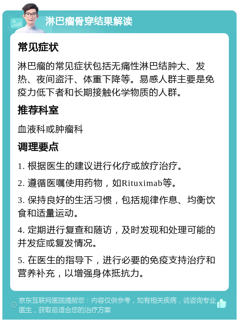 淋巴瘤骨穿结果解读 常见症状 淋巴瘤的常见症状包括无痛性淋巴结肿大、发热、夜间盗汗、体重下降等。易感人群主要是免疫力低下者和长期接触化学物质的人群。 推荐科室 血液科或肿瘤科 调理要点 1. 根据医生的建议进行化疗或放疗治疗。 2. 遵循医嘱使用药物，如Rituximab等。 3. 保持良好的生活习惯，包括规律作息、均衡饮食和适量运动。 4. 定期进行复查和随访，及时发现和处理可能的并发症或复发情况。 5. 在医生的指导下，进行必要的免疫支持治疗和营养补充，以增强身体抵抗力。