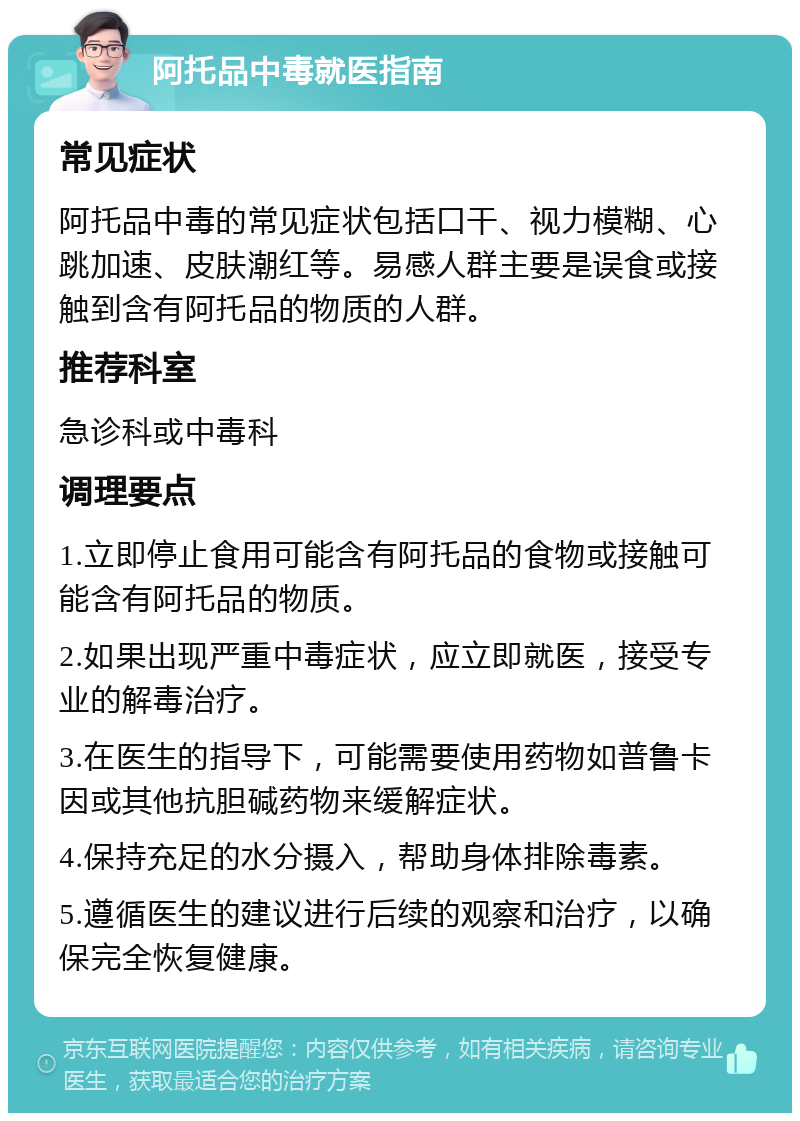 阿托品中毒就医指南 常见症状 阿托品中毒的常见症状包括口干、视力模糊、心跳加速、皮肤潮红等。易感人群主要是误食或接触到含有阿托品的物质的人群。 推荐科室 急诊科或中毒科 调理要点 1.立即停止食用可能含有阿托品的食物或接触可能含有阿托品的物质。 2.如果出现严重中毒症状，应立即就医，接受专业的解毒治疗。 3.在医生的指导下，可能需要使用药物如普鲁卡因或其他抗胆碱药物来缓解症状。 4.保持充足的水分摄入，帮助身体排除毒素。 5.遵循医生的建议进行后续的观察和治疗，以确保完全恢复健康。