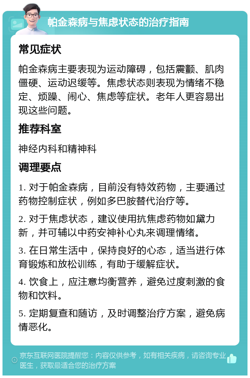 帕金森病与焦虑状态的治疗指南 常见症状 帕金森病主要表现为运动障碍，包括震颤、肌肉僵硬、运动迟缓等。焦虑状态则表现为情绪不稳定、烦躁、闹心、焦虑等症状。老年人更容易出现这些问题。 推荐科室 神经内科和精神科 调理要点 1. 对于帕金森病，目前没有特效药物，主要通过药物控制症状，例如多巴胺替代治疗等。 2. 对于焦虑状态，建议使用抗焦虑药物如黛力新，并可辅以中药安神补心丸来调理情绪。 3. 在日常生活中，保持良好的心态，适当进行体育锻炼和放松训练，有助于缓解症状。 4. 饮食上，应注意均衡营养，避免过度刺激的食物和饮料。 5. 定期复查和随访，及时调整治疗方案，避免病情恶化。