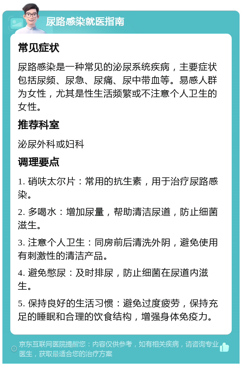 尿路感染就医指南 常见症状 尿路感染是一种常见的泌尿系统疾病，主要症状包括尿频、尿急、尿痛、尿中带血等。易感人群为女性，尤其是性生活频繁或不注意个人卫生的女性。 推荐科室 泌尿外科或妇科 调理要点 1. 硝呋太尔片：常用的抗生素，用于治疗尿路感染。 2. 多喝水：增加尿量，帮助清洁尿道，防止细菌滋生。 3. 注意个人卫生：同房前后清洗外阴，避免使用有刺激性的清洁产品。 4. 避免憋尿：及时排尿，防止细菌在尿道内滋生。 5. 保持良好的生活习惯：避免过度疲劳，保持充足的睡眠和合理的饮食结构，增强身体免疫力。