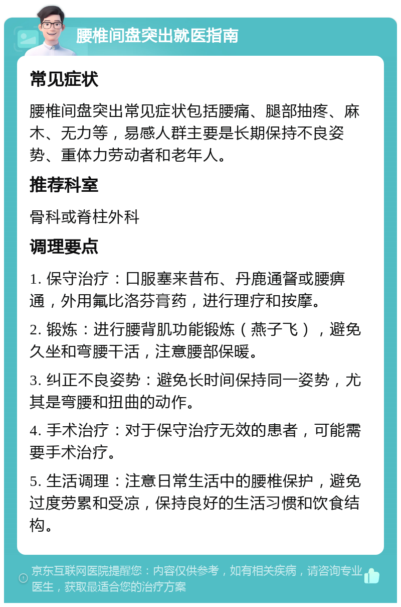 腰椎间盘突出就医指南 常见症状 腰椎间盘突出常见症状包括腰痛、腿部抽疼、麻木、无力等，易感人群主要是长期保持不良姿势、重体力劳动者和老年人。 推荐科室 骨科或脊柱外科 调理要点 1. 保守治疗：口服塞来昔布、丹鹿通督或腰痹通，外用氟比洛芬膏药，进行理疗和按摩。 2. 锻炼：进行腰背肌功能锻炼（燕子飞），避免久坐和弯腰干活，注意腰部保暖。 3. 纠正不良姿势：避免长时间保持同一姿势，尤其是弯腰和扭曲的动作。 4. 手术治疗：对于保守治疗无效的患者，可能需要手术治疗。 5. 生活调理：注意日常生活中的腰椎保护，避免过度劳累和受凉，保持良好的生活习惯和饮食结构。