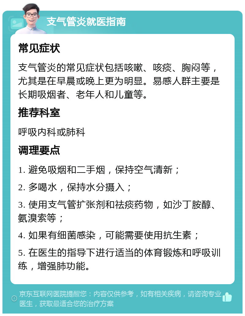 支气管炎就医指南 常见症状 支气管炎的常见症状包括咳嗽、咳痰、胸闷等，尤其是在早晨或晚上更为明显。易感人群主要是长期吸烟者、老年人和儿童等。 推荐科室 呼吸内科或肺科 调理要点 1. 避免吸烟和二手烟，保持空气清新； 2. 多喝水，保持水分摄入； 3. 使用支气管扩张剂和祛痰药物，如沙丁胺醇、氨溴索等； 4. 如果有细菌感染，可能需要使用抗生素； 5. 在医生的指导下进行适当的体育锻炼和呼吸训练，增强肺功能。