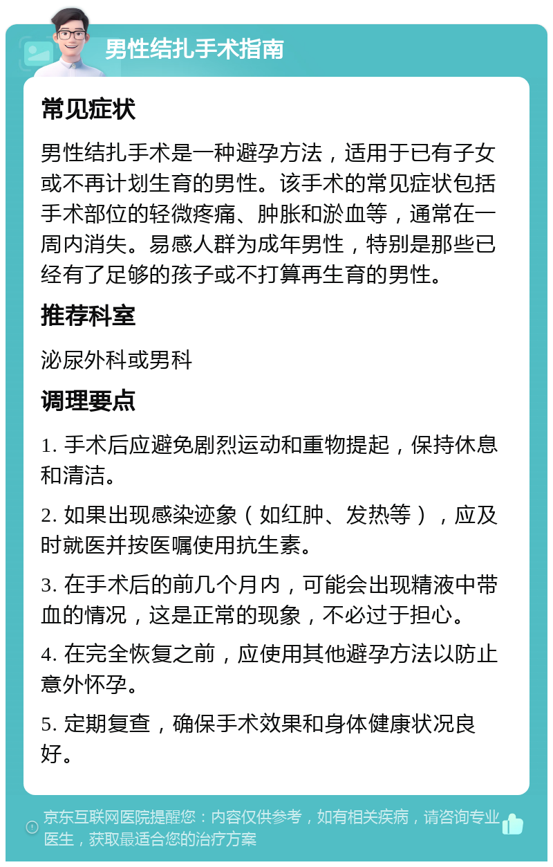 男性结扎手术指南 常见症状 男性结扎手术是一种避孕方法，适用于已有子女或不再计划生育的男性。该手术的常见症状包括手术部位的轻微疼痛、肿胀和淤血等，通常在一周内消失。易感人群为成年男性，特别是那些已经有了足够的孩子或不打算再生育的男性。 推荐科室 泌尿外科或男科 调理要点 1. 手术后应避免剧烈运动和重物提起，保持休息和清洁。 2. 如果出现感染迹象（如红肿、发热等），应及时就医并按医嘱使用抗生素。 3. 在手术后的前几个月内，可能会出现精液中带血的情况，这是正常的现象，不必过于担心。 4. 在完全恢复之前，应使用其他避孕方法以防止意外怀孕。 5. 定期复查，确保手术效果和身体健康状况良好。