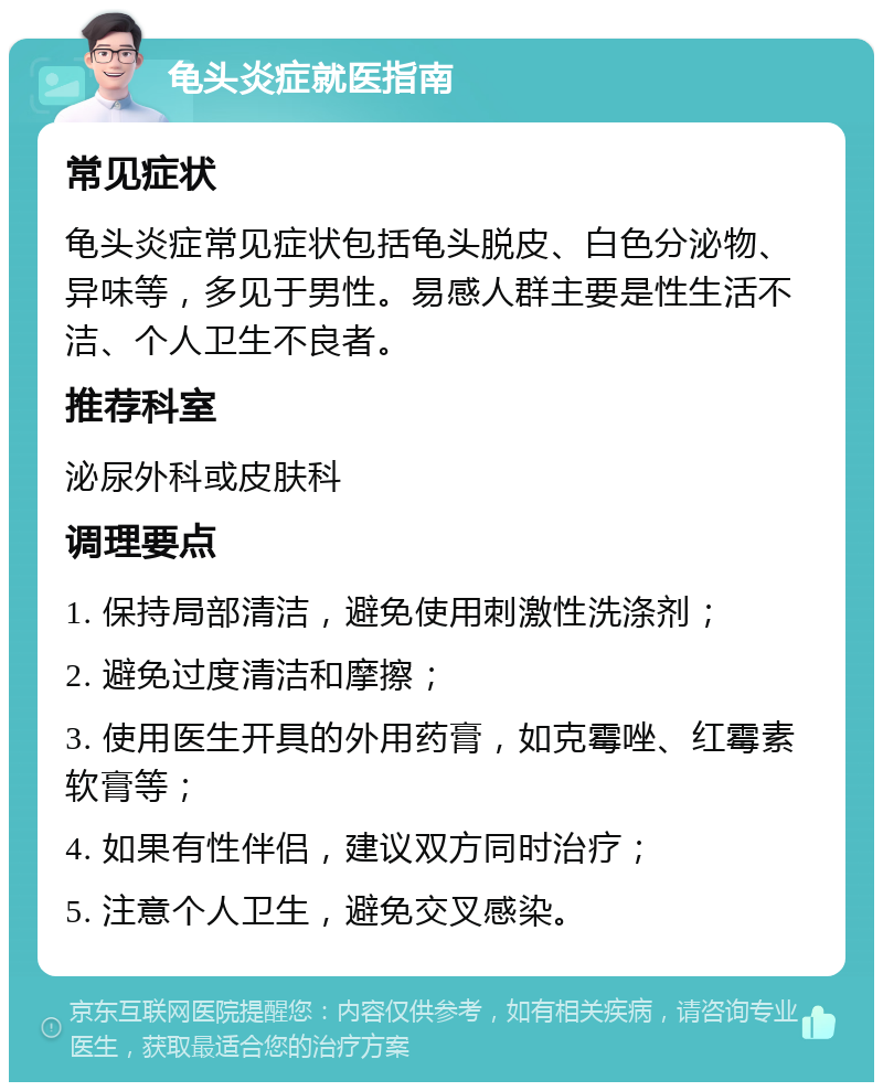 龟头炎症就医指南 常见症状 龟头炎症常见症状包括龟头脱皮、白色分泌物、异味等，多见于男性。易感人群主要是性生活不洁、个人卫生不良者。 推荐科室 泌尿外科或皮肤科 调理要点 1. 保持局部清洁，避免使用刺激性洗涤剂； 2. 避免过度清洁和摩擦； 3. 使用医生开具的外用药膏，如克霉唑、红霉素软膏等； 4. 如果有性伴侣，建议双方同时治疗； 5. 注意个人卫生，避免交叉感染。