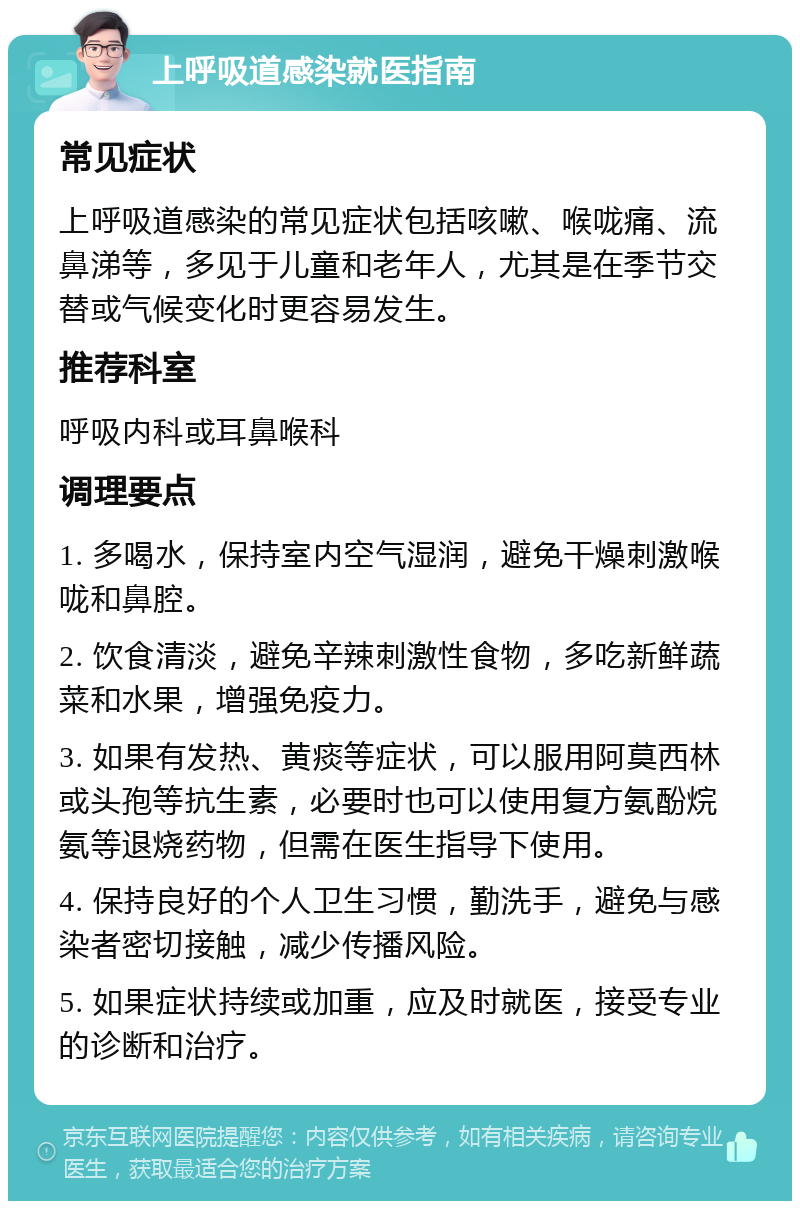 上呼吸道感染就医指南 常见症状 上呼吸道感染的常见症状包括咳嗽、喉咙痛、流鼻涕等，多见于儿童和老年人，尤其是在季节交替或气候变化时更容易发生。 推荐科室 呼吸内科或耳鼻喉科 调理要点 1. 多喝水，保持室内空气湿润，避免干燥刺激喉咙和鼻腔。 2. 饮食清淡，避免辛辣刺激性食物，多吃新鲜蔬菜和水果，增强免疫力。 3. 如果有发热、黄痰等症状，可以服用阿莫西林或头孢等抗生素，必要时也可以使用复方氨酚烷氨等退烧药物，但需在医生指导下使用。 4. 保持良好的个人卫生习惯，勤洗手，避免与感染者密切接触，减少传播风险。 5. 如果症状持续或加重，应及时就医，接受专业的诊断和治疗。