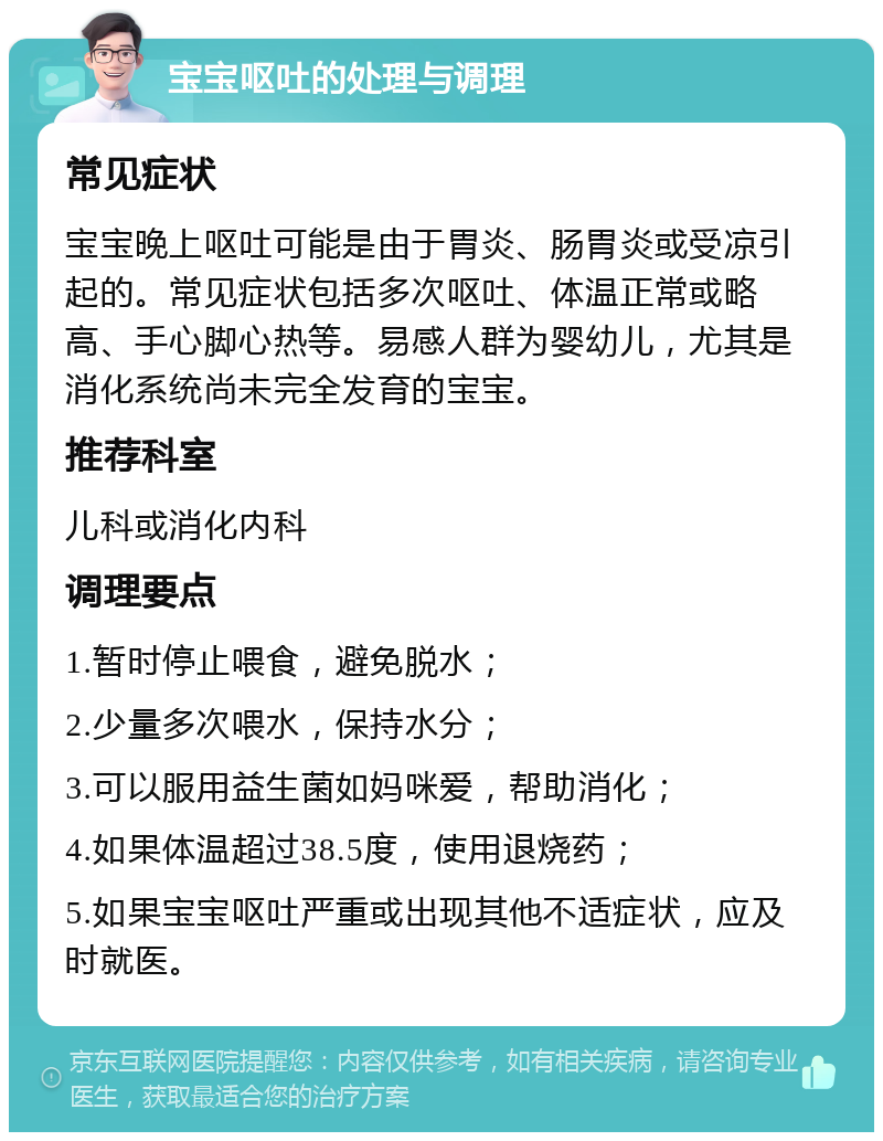 宝宝呕吐的处理与调理 常见症状 宝宝晚上呕吐可能是由于胃炎、肠胃炎或受凉引起的。常见症状包括多次呕吐、体温正常或略高、手心脚心热等。易感人群为婴幼儿，尤其是消化系统尚未完全发育的宝宝。 推荐科室 儿科或消化内科 调理要点 1.暂时停止喂食，避免脱水； 2.少量多次喂水，保持水分； 3.可以服用益生菌如妈咪爱，帮助消化； 4.如果体温超过38.5度，使用退烧药； 5.如果宝宝呕吐严重或出现其他不适症状，应及时就医。