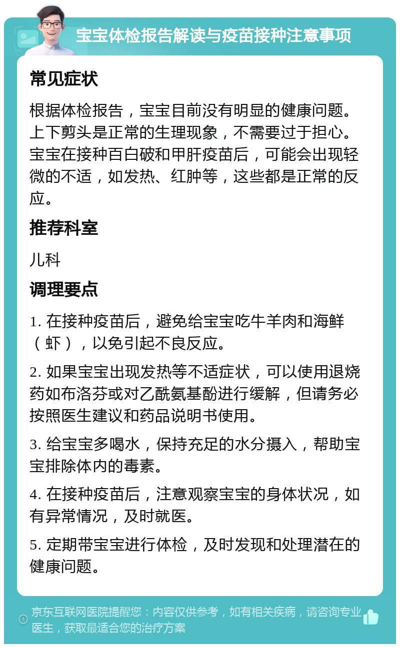 宝宝体检报告解读与疫苗接种注意事项 常见症状 根据体检报告，宝宝目前没有明显的健康问题。上下剪头是正常的生理现象，不需要过于担心。宝宝在接种百白破和甲肝疫苗后，可能会出现轻微的不适，如发热、红肿等，这些都是正常的反应。 推荐科室 儿科 调理要点 1. 在接种疫苗后，避免给宝宝吃牛羊肉和海鲜（虾），以免引起不良反应。 2. 如果宝宝出现发热等不适症状，可以使用退烧药如布洛芬或对乙酰氨基酚进行缓解，但请务必按照医生建议和药品说明书使用。 3. 给宝宝多喝水，保持充足的水分摄入，帮助宝宝排除体内的毒素。 4. 在接种疫苗后，注意观察宝宝的身体状况，如有异常情况，及时就医。 5. 定期带宝宝进行体检，及时发现和处理潜在的健康问题。