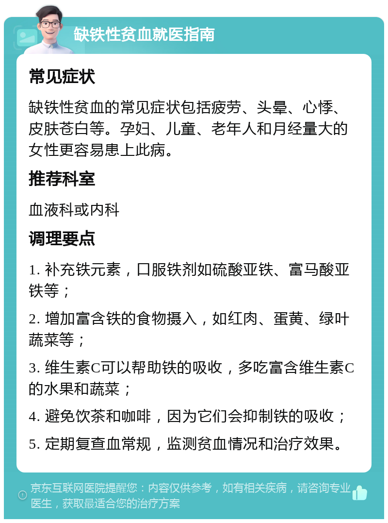 缺铁性贫血就医指南 常见症状 缺铁性贫血的常见症状包括疲劳、头晕、心悸、皮肤苍白等。孕妇、儿童、老年人和月经量大的女性更容易患上此病。 推荐科室 血液科或内科 调理要点 1. 补充铁元素，口服铁剂如硫酸亚铁、富马酸亚铁等； 2. 增加富含铁的食物摄入，如红肉、蛋黄、绿叶蔬菜等； 3. 维生素C可以帮助铁的吸收，多吃富含维生素C的水果和蔬菜； 4. 避免饮茶和咖啡，因为它们会抑制铁的吸收； 5. 定期复查血常规，监测贫血情况和治疗效果。