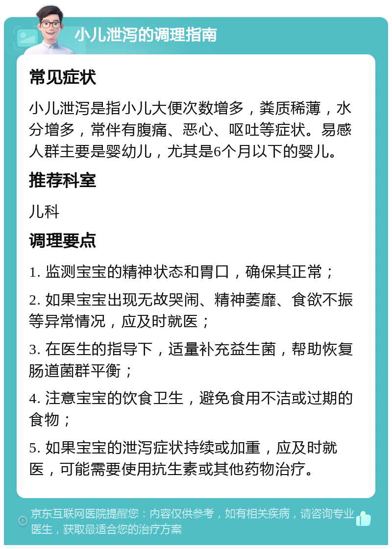 小儿泄泻的调理指南 常见症状 小儿泄泻是指小儿大便次数增多，粪质稀薄，水分增多，常伴有腹痛、恶心、呕吐等症状。易感人群主要是婴幼儿，尤其是6个月以下的婴儿。 推荐科室 儿科 调理要点 1. 监测宝宝的精神状态和胃口，确保其正常； 2. 如果宝宝出现无故哭闹、精神萎靡、食欲不振等异常情况，应及时就医； 3. 在医生的指导下，适量补充益生菌，帮助恢复肠道菌群平衡； 4. 注意宝宝的饮食卫生，避免食用不洁或过期的食物； 5. 如果宝宝的泄泻症状持续或加重，应及时就医，可能需要使用抗生素或其他药物治疗。