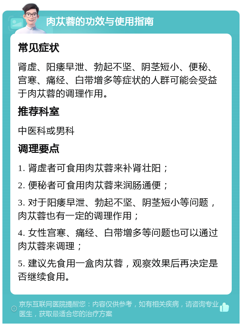 肉苁蓉的功效与使用指南 常见症状 肾虚、阳痿早泄、勃起不坚、阴茎短小、便秘、宫寒、痛经、白带增多等症状的人群可能会受益于肉苁蓉的调理作用。 推荐科室 中医科或男科 调理要点 1. 肾虚者可食用肉苁蓉来补肾壮阳； 2. 便秘者可食用肉苁蓉来润肠通便； 3. 对于阳痿早泄、勃起不坚、阴茎短小等问题，肉苁蓉也有一定的调理作用； 4. 女性宫寒、痛经、白带增多等问题也可以通过肉苁蓉来调理； 5. 建议先食用一盒肉苁蓉，观察效果后再决定是否继续食用。