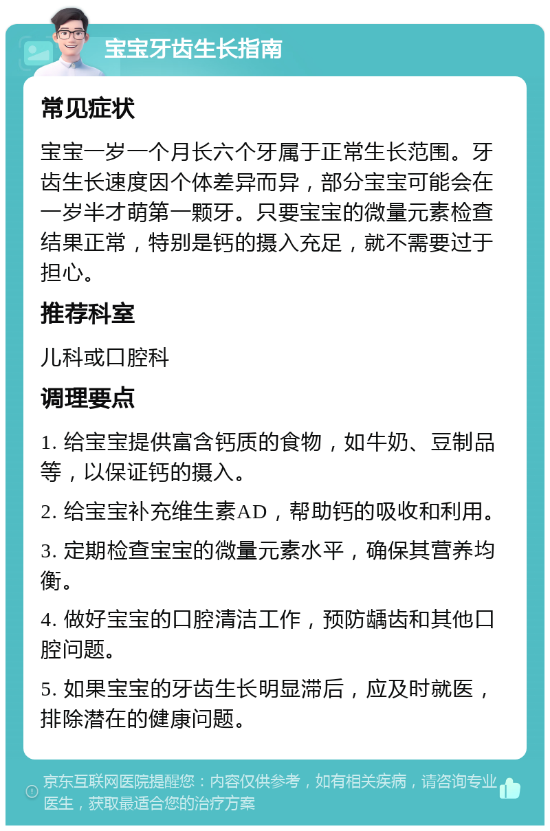 宝宝牙齿生长指南 常见症状 宝宝一岁一个月长六个牙属于正常生长范围。牙齿生长速度因个体差异而异，部分宝宝可能会在一岁半才萌第一颗牙。只要宝宝的微量元素检查结果正常，特别是钙的摄入充足，就不需要过于担心。 推荐科室 儿科或口腔科 调理要点 1. 给宝宝提供富含钙质的食物，如牛奶、豆制品等，以保证钙的摄入。 2. 给宝宝补充维生素AD，帮助钙的吸收和利用。 3. 定期检查宝宝的微量元素水平，确保其营养均衡。 4. 做好宝宝的口腔清洁工作，预防龋齿和其他口腔问题。 5. 如果宝宝的牙齿生长明显滞后，应及时就医，排除潜在的健康问题。