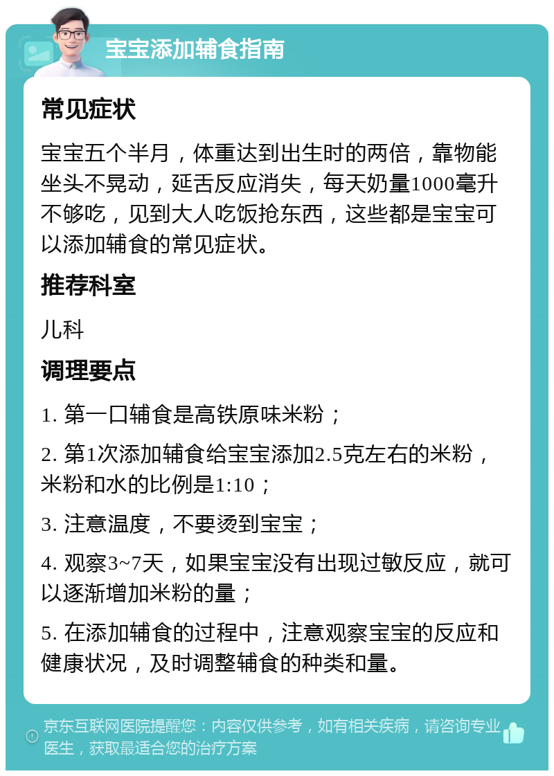 宝宝添加辅食指南 常见症状 宝宝五个半月，体重达到出生时的两倍，靠物能坐头不晃动，延舌反应消失，每天奶量1000毫升不够吃，见到大人吃饭抢东西，这些都是宝宝可以添加辅食的常见症状。 推荐科室 儿科 调理要点 1. 第一口辅食是高铁原味米粉； 2. 第1次添加辅食给宝宝添加2.5克左右的米粉，米粉和水的比例是1:10； 3. 注意温度，不要烫到宝宝； 4. 观察3~7天，如果宝宝没有出现过敏反应，就可以逐渐增加米粉的量； 5. 在添加辅食的过程中，注意观察宝宝的反应和健康状况，及时调整辅食的种类和量。