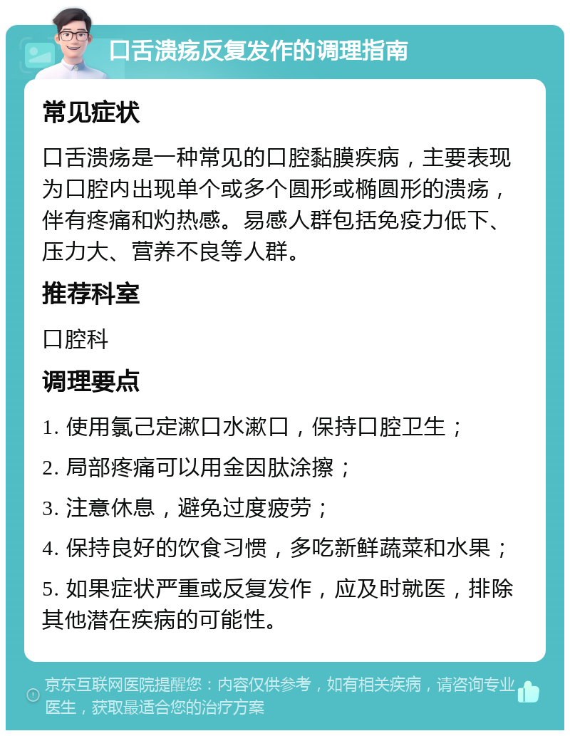 口舌溃疡反复发作的调理指南 常见症状 口舌溃疡是一种常见的口腔黏膜疾病，主要表现为口腔内出现单个或多个圆形或椭圆形的溃疡，伴有疼痛和灼热感。易感人群包括免疫力低下、压力大、营养不良等人群。 推荐科室 口腔科 调理要点 1. 使用氯己定漱口水漱口，保持口腔卫生； 2. 局部疼痛可以用金因肽涂擦； 3. 注意休息，避免过度疲劳； 4. 保持良好的饮食习惯，多吃新鲜蔬菜和水果； 5. 如果症状严重或反复发作，应及时就医，排除其他潜在疾病的可能性。