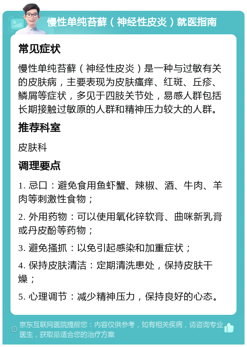 慢性单纯苔藓（神经性皮炎）就医指南 常见症状 慢性单纯苔藓（神经性皮炎）是一种与过敏有关的皮肤病，主要表现为皮肤瘙痒、红斑、丘疹、鳞屑等症状，多见于四肢关节处，易感人群包括长期接触过敏原的人群和精神压力较大的人群。 推荐科室 皮肤科 调理要点 1. 忌口：避免食用鱼虾蟹、辣椒、酒、牛肉、羊肉等刺激性食物； 2. 外用药物：可以使用氧化锌软膏、曲咪新乳膏或丹皮酚等药物； 3. 避免搔抓：以免引起感染和加重症状； 4. 保持皮肤清洁：定期清洗患处，保持皮肤干燥； 5. 心理调节：减少精神压力，保持良好的心态。