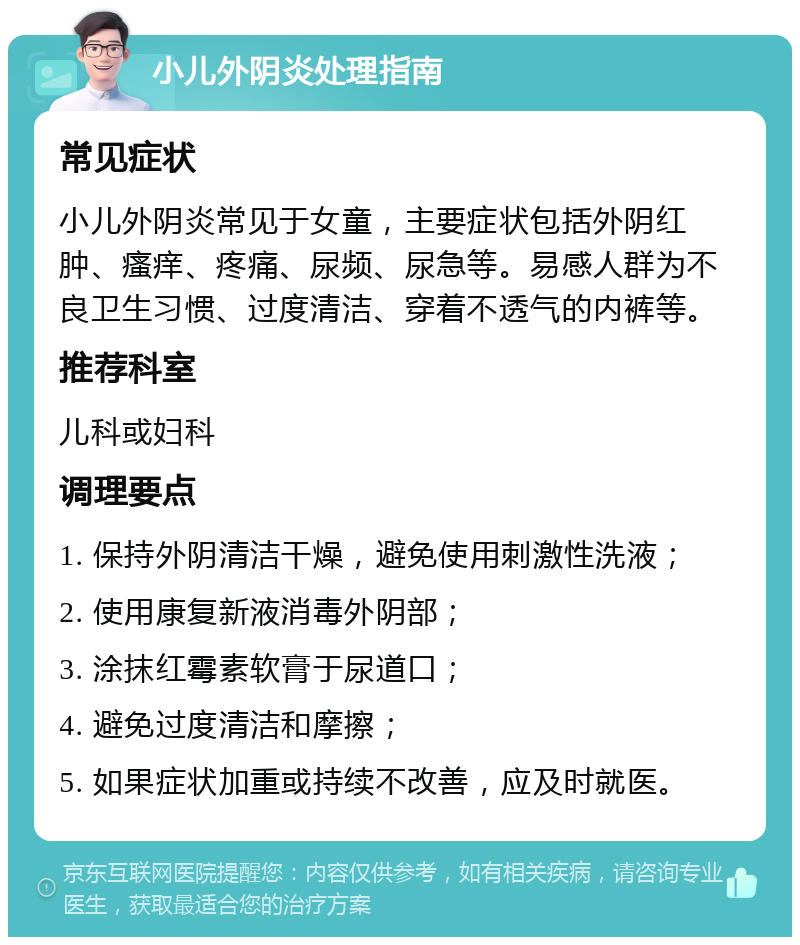 小儿外阴炎处理指南 常见症状 小儿外阴炎常见于女童，主要症状包括外阴红肿、瘙痒、疼痛、尿频、尿急等。易感人群为不良卫生习惯、过度清洁、穿着不透气的内裤等。 推荐科室 儿科或妇科 调理要点 1. 保持外阴清洁干燥，避免使用刺激性洗液； 2. 使用康复新液消毒外阴部； 3. 涂抹红霉素软膏于尿道口； 4. 避免过度清洁和摩擦； 5. 如果症状加重或持续不改善，应及时就医。