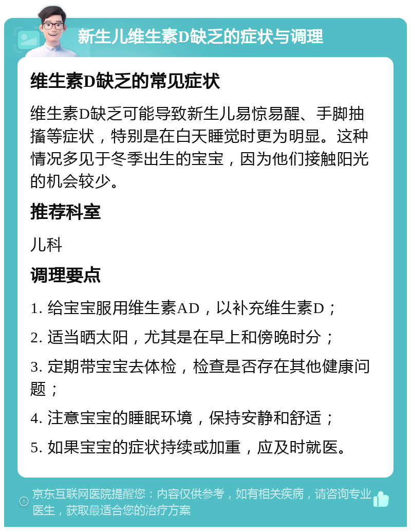 新生儿维生素D缺乏的症状与调理 维生素D缺乏的常见症状 维生素D缺乏可能导致新生儿易惊易醒、手脚抽搐等症状，特别是在白天睡觉时更为明显。这种情况多见于冬季出生的宝宝，因为他们接触阳光的机会较少。 推荐科室 儿科 调理要点 1. 给宝宝服用维生素AD，以补充维生素D； 2. 适当晒太阳，尤其是在早上和傍晚时分； 3. 定期带宝宝去体检，检查是否存在其他健康问题； 4. 注意宝宝的睡眠环境，保持安静和舒适； 5. 如果宝宝的症状持续或加重，应及时就医。