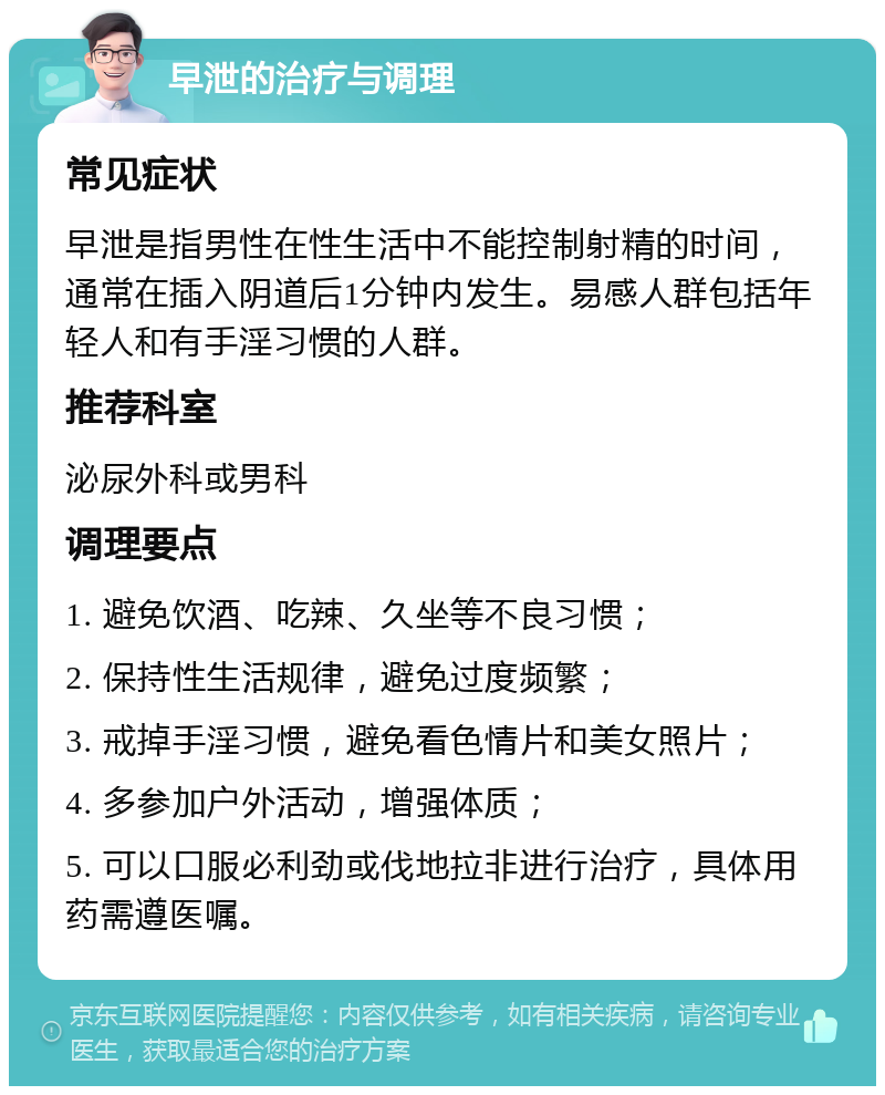 早泄的治疗与调理 常见症状 早泄是指男性在性生活中不能控制射精的时间，通常在插入阴道后1分钟内发生。易感人群包括年轻人和有手淫习惯的人群。 推荐科室 泌尿外科或男科 调理要点 1. 避免饮酒、吃辣、久坐等不良习惯； 2. 保持性生活规律，避免过度频繁； 3. 戒掉手淫习惯，避免看色情片和美女照片； 4. 多参加户外活动，增强体质； 5. 可以口服必利劲或伐地拉非进行治疗，具体用药需遵医嘱。