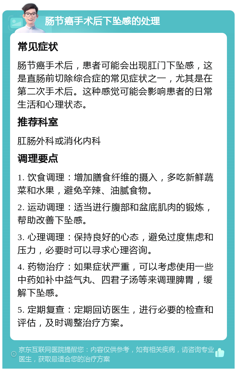 肠节癌手术后下坠感的处理 常见症状 肠节癌手术后，患者可能会出现肛门下坠感，这是直肠前切除综合症的常见症状之一，尤其是在第二次手术后。这种感觉可能会影响患者的日常生活和心理状态。 推荐科室 肛肠外科或消化内科 调理要点 1. 饮食调理：增加膳食纤维的摄入，多吃新鲜蔬菜和水果，避免辛辣、油腻食物。 2. 运动调理：适当进行腹部和盆底肌肉的锻炼，帮助改善下坠感。 3. 心理调理：保持良好的心态，避免过度焦虑和压力，必要时可以寻求心理咨询。 4. 药物治疗：如果症状严重，可以考虑使用一些中药如补中益气丸、四君子汤等来调理脾胃，缓解下坠感。 5. 定期复查：定期回访医生，进行必要的检查和评估，及时调整治疗方案。