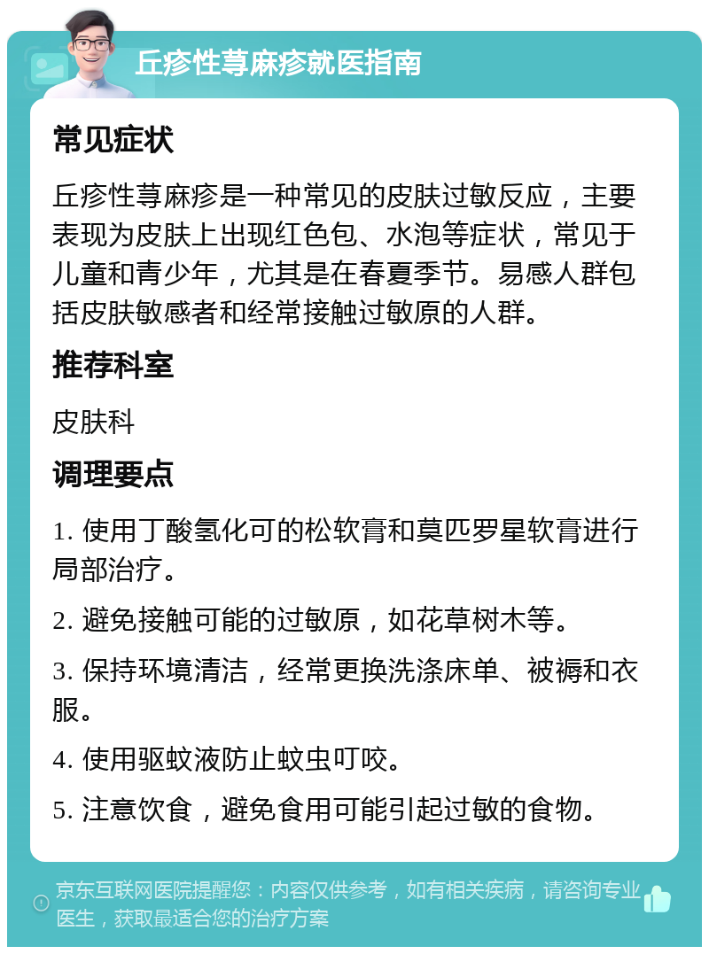 丘疹性荨麻疹就医指南 常见症状 丘疹性荨麻疹是一种常见的皮肤过敏反应，主要表现为皮肤上出现红色包、水泡等症状，常见于儿童和青少年，尤其是在春夏季节。易感人群包括皮肤敏感者和经常接触过敏原的人群。 推荐科室 皮肤科 调理要点 1. 使用丁酸氢化可的松软膏和莫匹罗星软膏进行局部治疗。 2. 避免接触可能的过敏原，如花草树木等。 3. 保持环境清洁，经常更换洗涤床单、被褥和衣服。 4. 使用驱蚊液防止蚊虫叮咬。 5. 注意饮食，避免食用可能引起过敏的食物。