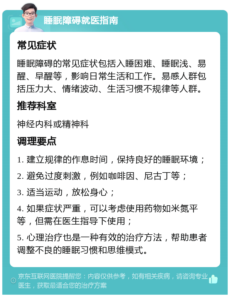 睡眠障碍就医指南 常见症状 睡眠障碍的常见症状包括入睡困难、睡眠浅、易醒、早醒等，影响日常生活和工作。易感人群包括压力大、情绪波动、生活习惯不规律等人群。 推荐科室 神经内科或精神科 调理要点 1. 建立规律的作息时间，保持良好的睡眠环境； 2. 避免过度刺激，例如咖啡因、尼古丁等； 3. 适当运动，放松身心； 4. 如果症状严重，可以考虑使用药物如米氮平等，但需在医生指导下使用； 5. 心理治疗也是一种有效的治疗方法，帮助患者调整不良的睡眠习惯和思维模式。