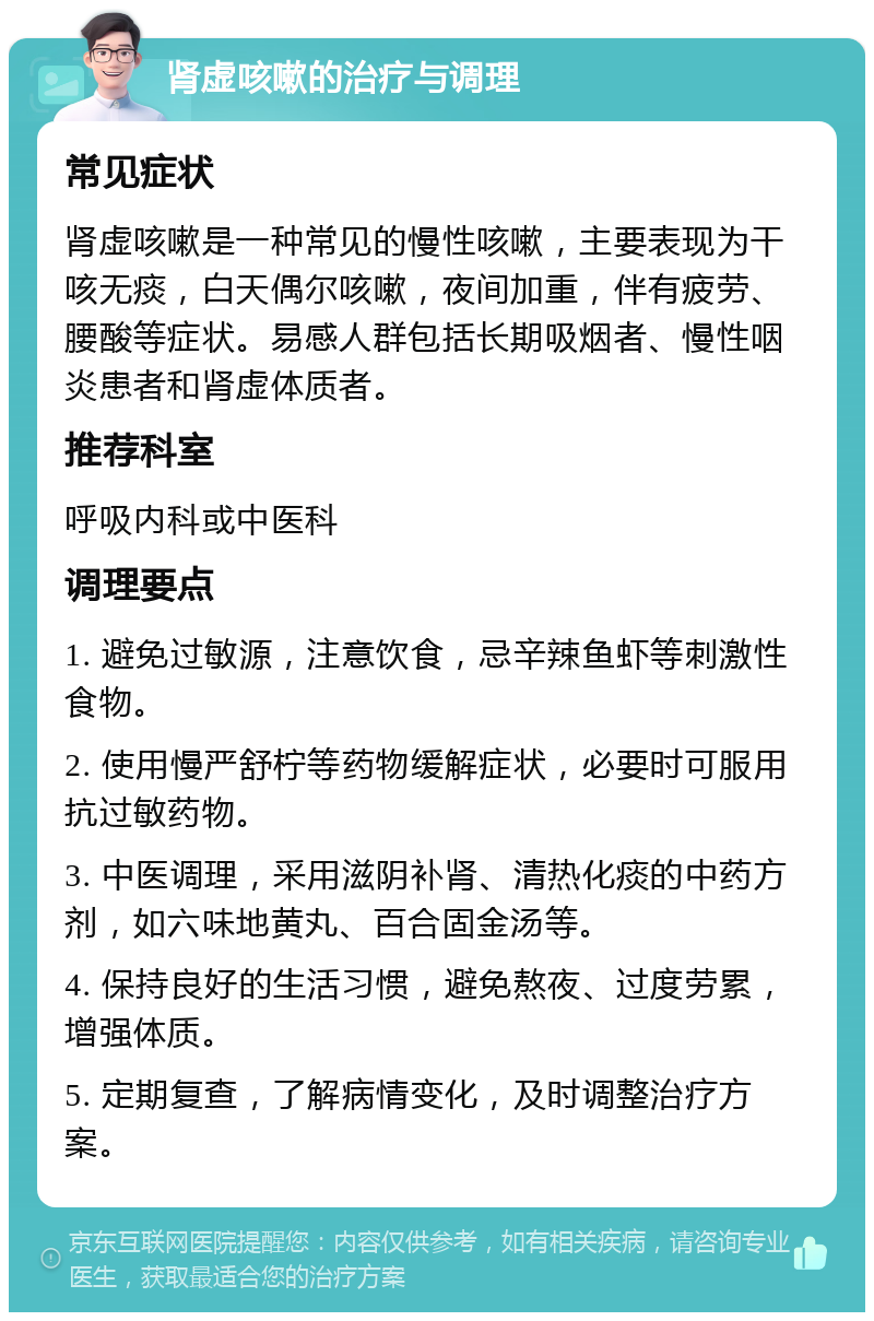 肾虚咳嗽的治疗与调理 常见症状 肾虚咳嗽是一种常见的慢性咳嗽，主要表现为干咳无痰，白天偶尔咳嗽，夜间加重，伴有疲劳、腰酸等症状。易感人群包括长期吸烟者、慢性咽炎患者和肾虚体质者。 推荐科室 呼吸内科或中医科 调理要点 1. 避免过敏源，注意饮食，忌辛辣鱼虾等刺激性食物。 2. 使用慢严舒柠等药物缓解症状，必要时可服用抗过敏药物。 3. 中医调理，采用滋阴补肾、清热化痰的中药方剂，如六味地黄丸、百合固金汤等。 4. 保持良好的生活习惯，避免熬夜、过度劳累，增强体质。 5. 定期复查，了解病情变化，及时调整治疗方案。