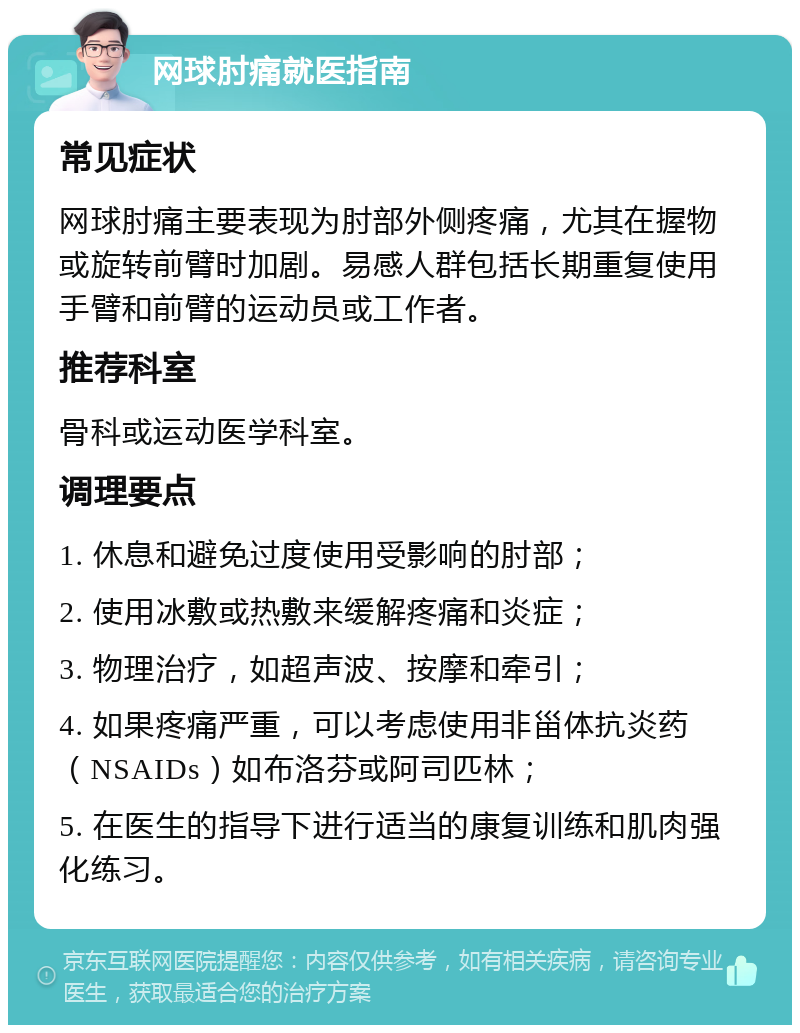 网球肘痛就医指南 常见症状 网球肘痛主要表现为肘部外侧疼痛，尤其在握物或旋转前臂时加剧。易感人群包括长期重复使用手臂和前臂的运动员或工作者。 推荐科室 骨科或运动医学科室。 调理要点 1. 休息和避免过度使用受影响的肘部； 2. 使用冰敷或热敷来缓解疼痛和炎症； 3. 物理治疗，如超声波、按摩和牵引； 4. 如果疼痛严重，可以考虑使用非甾体抗炎药（NSAIDs）如布洛芬或阿司匹林； 5. 在医生的指导下进行适当的康复训练和肌肉强化练习。