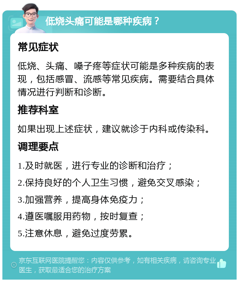 低烧头痛可能是哪种疾病？ 常见症状 低烧、头痛、嗓子疼等症状可能是多种疾病的表现，包括感冒、流感等常见疾病。需要结合具体情况进行判断和诊断。 推荐科室 如果出现上述症状，建议就诊于内科或传染科。 调理要点 1.及时就医，进行专业的诊断和治疗； 2.保持良好的个人卫生习惯，避免交叉感染； 3.加强营养，提高身体免疫力； 4.遵医嘱服用药物，按时复查； 5.注意休息，避免过度劳累。