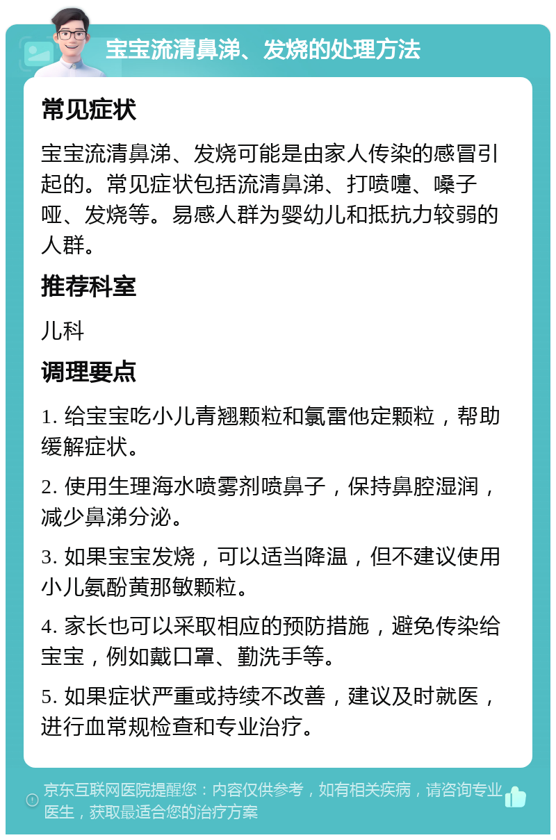 宝宝流清鼻涕、发烧的处理方法 常见症状 宝宝流清鼻涕、发烧可能是由家人传染的感冒引起的。常见症状包括流清鼻涕、打喷嚏、嗓子哑、发烧等。易感人群为婴幼儿和抵抗力较弱的人群。 推荐科室 儿科 调理要点 1. 给宝宝吃小儿青翘颗粒和氯雷他定颗粒，帮助缓解症状。 2. 使用生理海水喷雾剂喷鼻子，保持鼻腔湿润，减少鼻涕分泌。 3. 如果宝宝发烧，可以适当降温，但不建议使用小儿氨酚黄那敏颗粒。 4. 家长也可以采取相应的预防措施，避免传染给宝宝，例如戴口罩、勤洗手等。 5. 如果症状严重或持续不改善，建议及时就医，进行血常规检查和专业治疗。