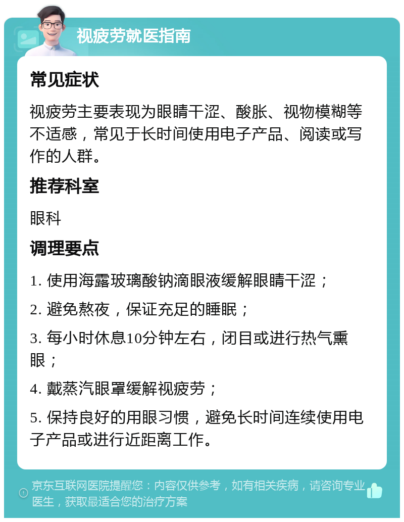 视疲劳就医指南 常见症状 视疲劳主要表现为眼睛干涩、酸胀、视物模糊等不适感，常见于长时间使用电子产品、阅读或写作的人群。 推荐科室 眼科 调理要点 1. 使用海露玻璃酸钠滴眼液缓解眼睛干涩； 2. 避免熬夜，保证充足的睡眠； 3. 每小时休息10分钟左右，闭目或进行热气熏眼； 4. 戴蒸汽眼罩缓解视疲劳； 5. 保持良好的用眼习惯，避免长时间连续使用电子产品或进行近距离工作。